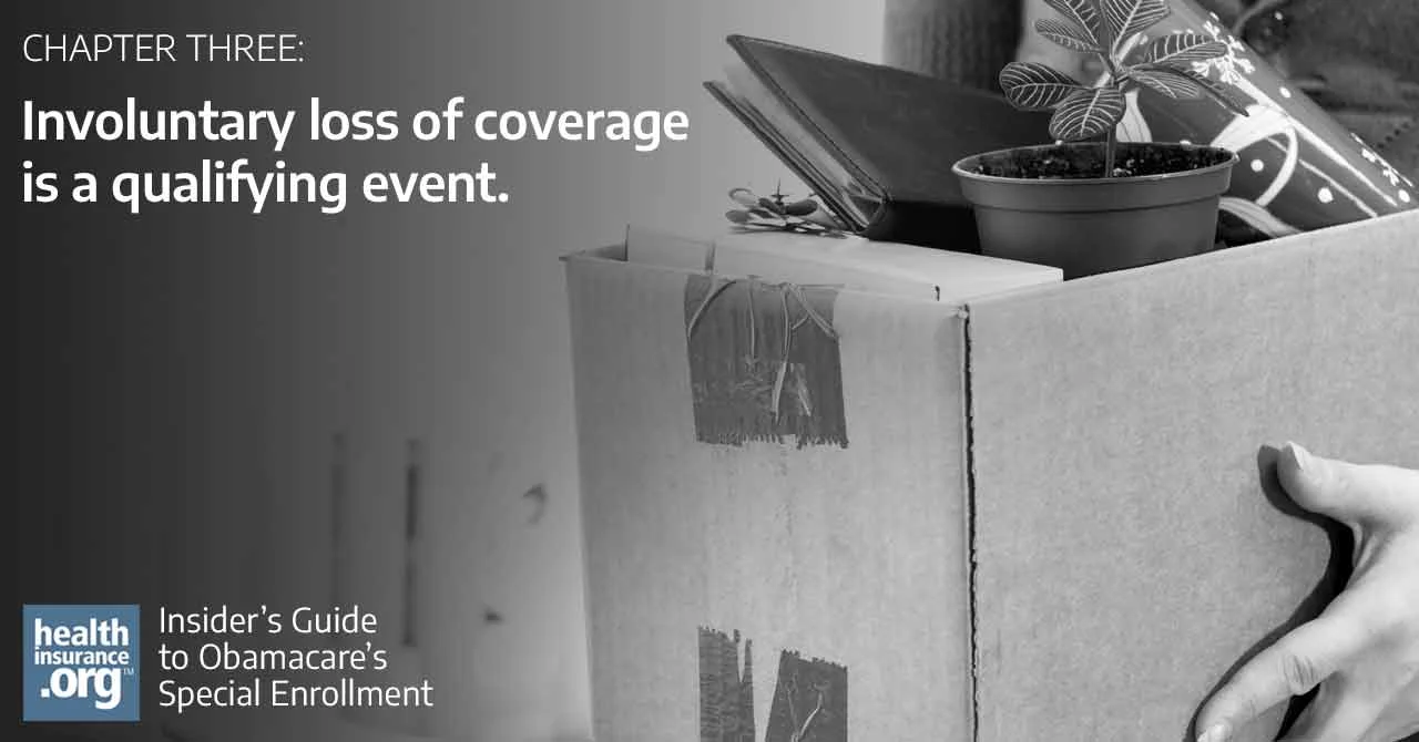 Involuntary loss of coverage is a qualifying event that triggers a special enrollment period. If you lose your plan, you’ll have a chance to enroll in a new plan, either on or off the exchange in your state. Source: https://dev-new.healthinsurance.org/special-enrollment-guide/involuntary-loss-of-coverage-is-a-qualifying-event/ Follow us: @EyeOnInsurance on Twitter | healthinsurance.org on Facebook