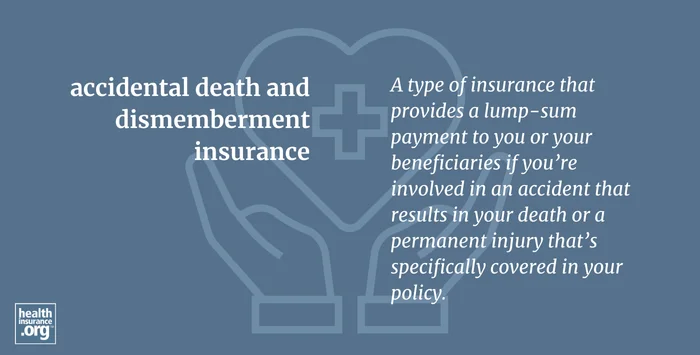 accidental death and dismemberment insurance. A type of insurance that provides a lump-sum payment to you or your beneficiaries if you're involved in an accident that results in your death or a permanent injury that's specifically covered in your policy.